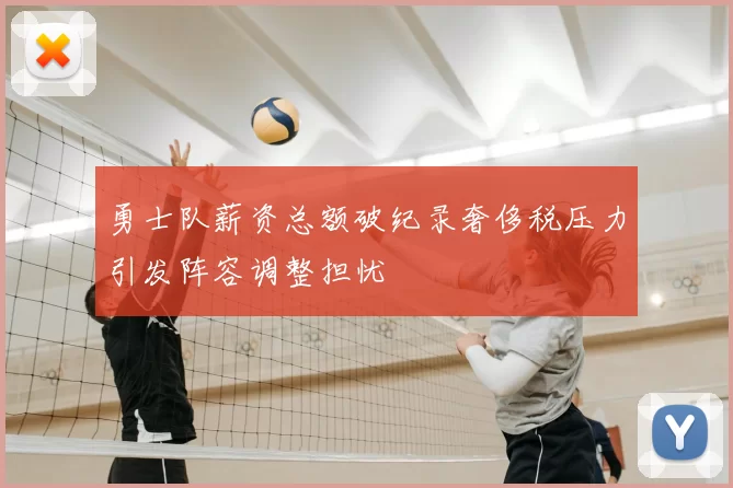 勇士队薪资总额破纪录奢侈税压力引发阵容调整担忧