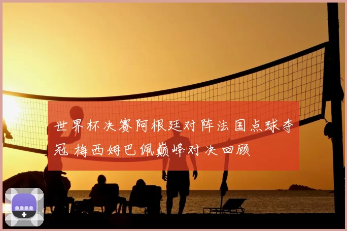 世界杯决赛阿根廷对阵法国点球夺冠 梅西姆巴佩巅峰对决回顾