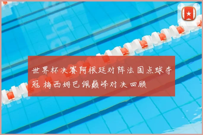 世界杯决赛阿根廷对阵法国点球夺冠 梅西姆巴佩巅峰对决回顾