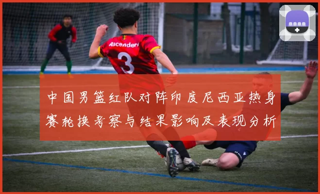 中国男篮红队对阵印度尼西亚热身赛轮换考察与结果影响及表现分析