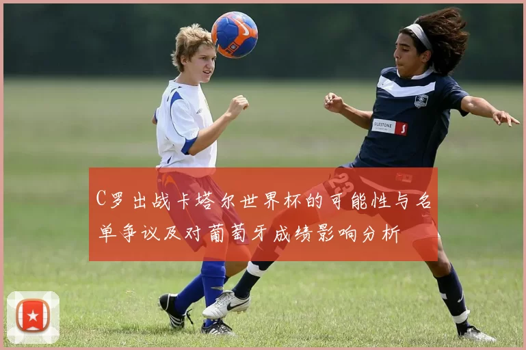 C罗出战卡塔尔世界杯的可能性与名单争议及对葡萄牙成绩影响分析