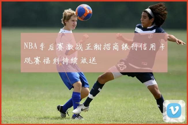 NBA季后赛激战正酣招商银行信用卡观赛福利持续放送