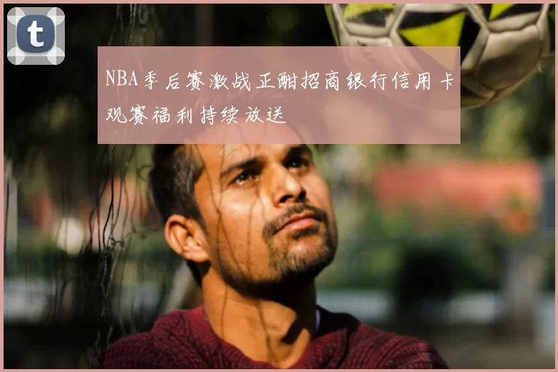 NBA季后赛激战正酣招商银行信用卡观赛福利持续放送
