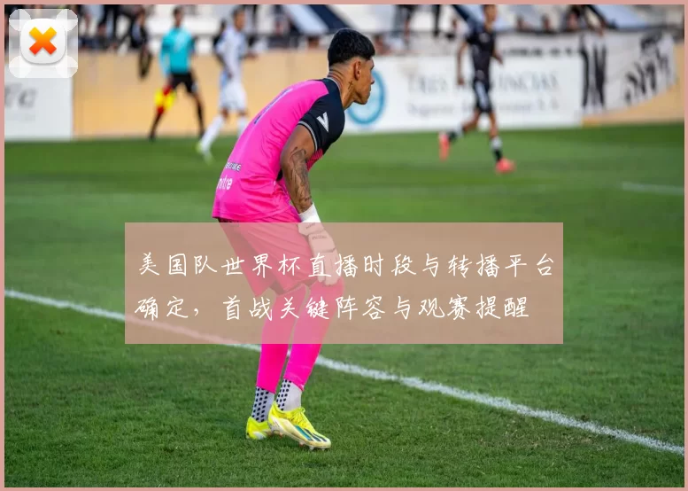 美国队世界杯直播时段与转播平台确定，首战关键阵容与观赛提醒