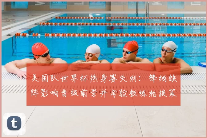 美国队世界杯热身赛失利：锋线缺阵影响晋级前景并考验教练轮换策略