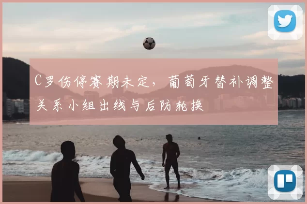 C罗伤停赛期未定,葡萄牙替补调整关系小组出线与后防轮换