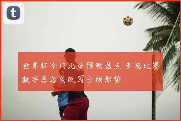 世界杯冷门比分预测盘点 多场比赛数字悬念或改写出线形势