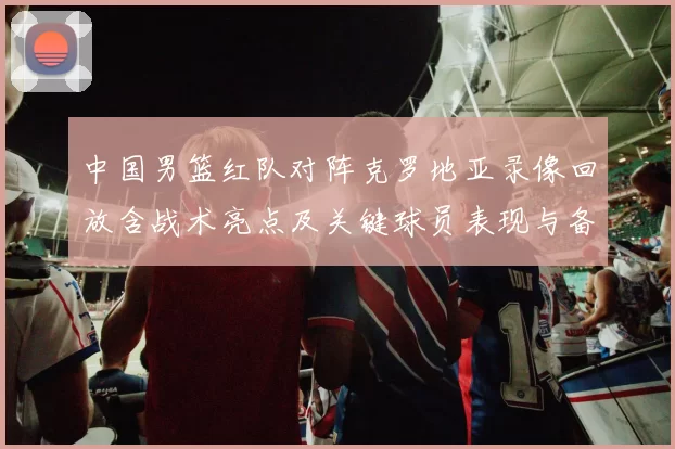 中国男篮红队对阵克罗地亚录像回放含战术亮点及关键球员表现与备战影响