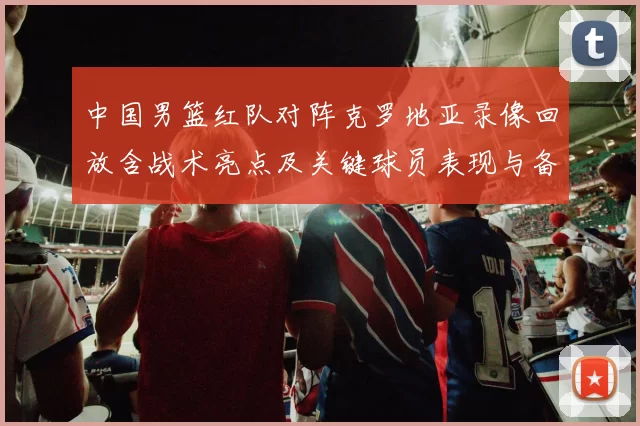 中国男篮红队对阵克罗地亚录像回放含战术亮点及关键球员表现与备战影响