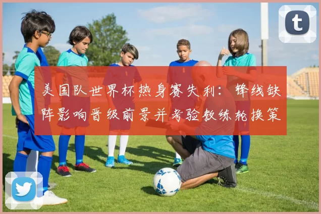 美国队世界杯热身赛失利：锋线缺阵影响晋级前景并考验教练轮换策略